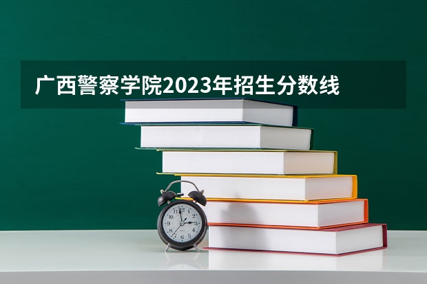 广西警察学院2023年招生分数线 广西警察学院分数线